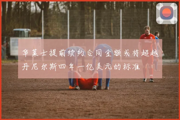 华莱士提前续约合同金额或将超越丹尼尔斯四年一亿美元的标准