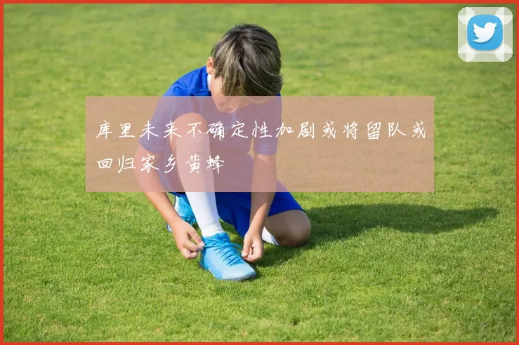 库里未来不确定性加剧或将留队或回归家乡黄蜂