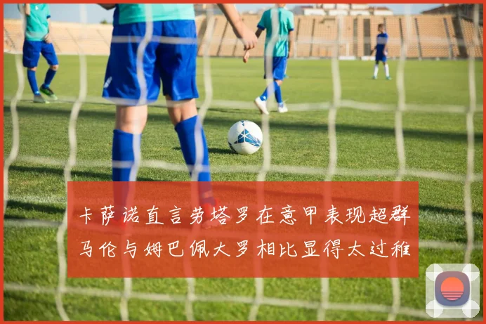 卡萨诺直言劳塔罗在意甲表现超群马伦与姆巴佩大罗相比显得太过稚嫩