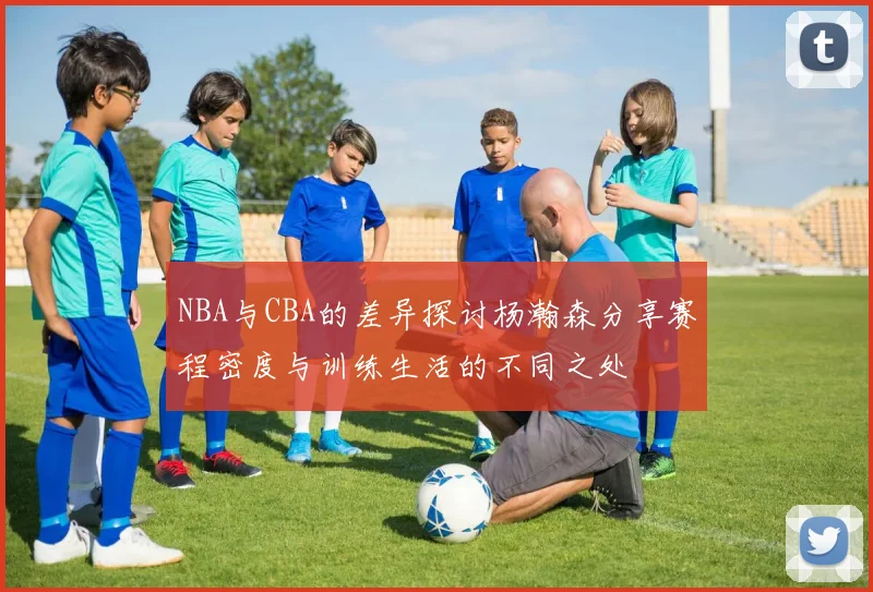 NBA与CBA的差异探讨杨瀚森分享赛程密度与训练生活的不同之处