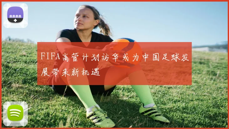 FIFA高管计划访华或为中国足球发展带来新机遇
