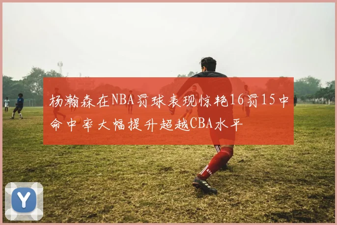 杨瀚森在NBA罚球表现惊艳16罚15中命中率大幅提升超越CBA水平