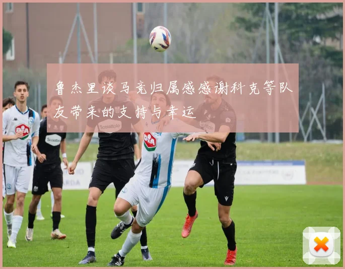鲁杰里谈马竞归属感感谢科克等队友带来的支持与幸运