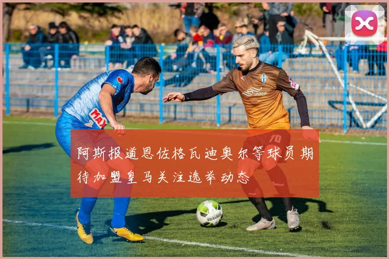 阿斯报道恩佐格瓦迪奥尔等球员期待加盟皇马关注选举动态