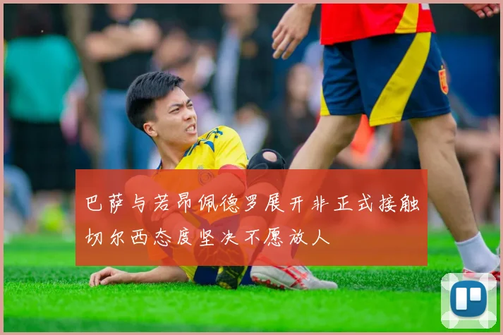 巴萨与若昂佩德罗展开非正式接触切尔西态度坚决不愿放人