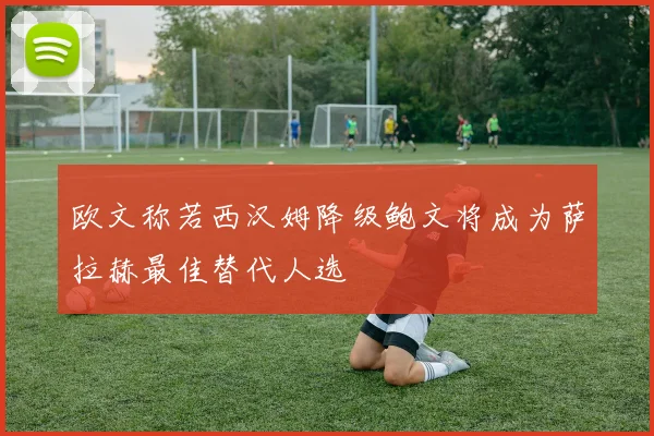 欧文称若西汉姆降级鲍文将成为萨拉赫最佳替代人选