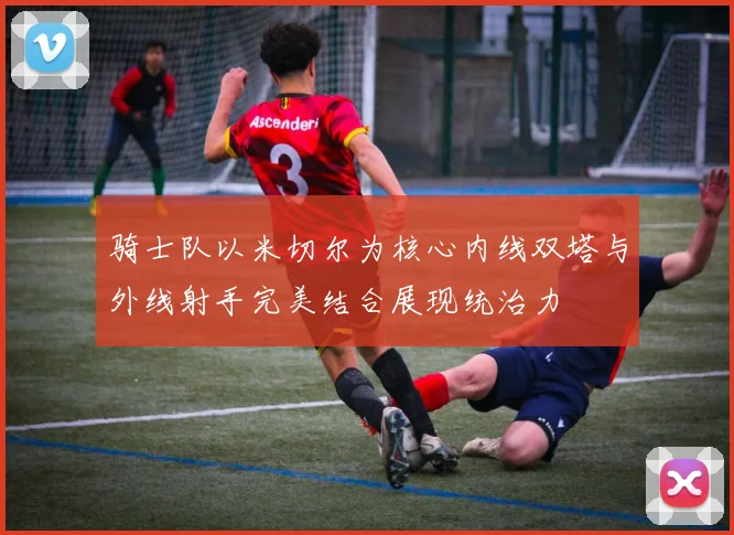 骑士队以米切尔为核心内线双塔与外线射手完美结合展现统治力