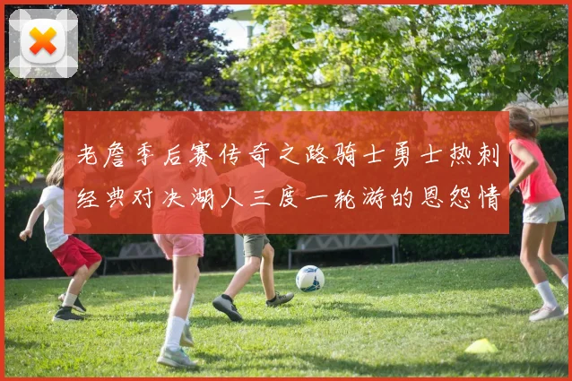 老詹季后赛传奇之路骑士勇士热刺经典对决湖人三度一轮游的恩怨情仇